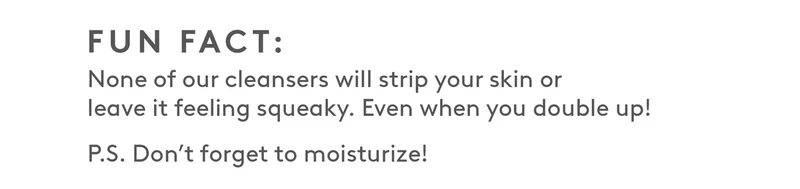 None of our cleansers will strip your skin or leave it feeling squaeky.