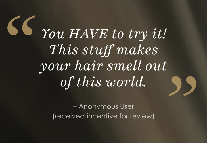 You HAVE to try it! This stuff makes your hair smell out of this world. | – Anonymous User (received incentive for review)