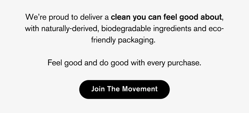 WE'RE PROUD TO DELIVER A CLEAN YOU CAN FEEL GOOD ABOUT, WITH NATURALLY-DERIVED, BIODEGRADABLE INGREDIENTS AND ECO-FRIENDLY PACKAGING. FEEL GOOD AND DO GOOD WITH EVERY PURCHASE | JOIN THE MOVEMENT.