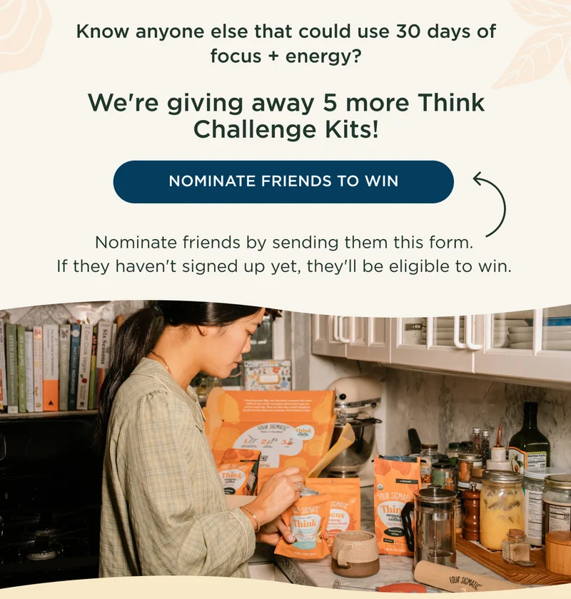 Know anyone else that could use 30 days of focus + energy? We're giving away 5 more Think Challenge Kits! - NOMINATE FRIENDS TO WIN - Nominate friends by sending them this form. If they haven't signed up yet, they'll be eligible to win.