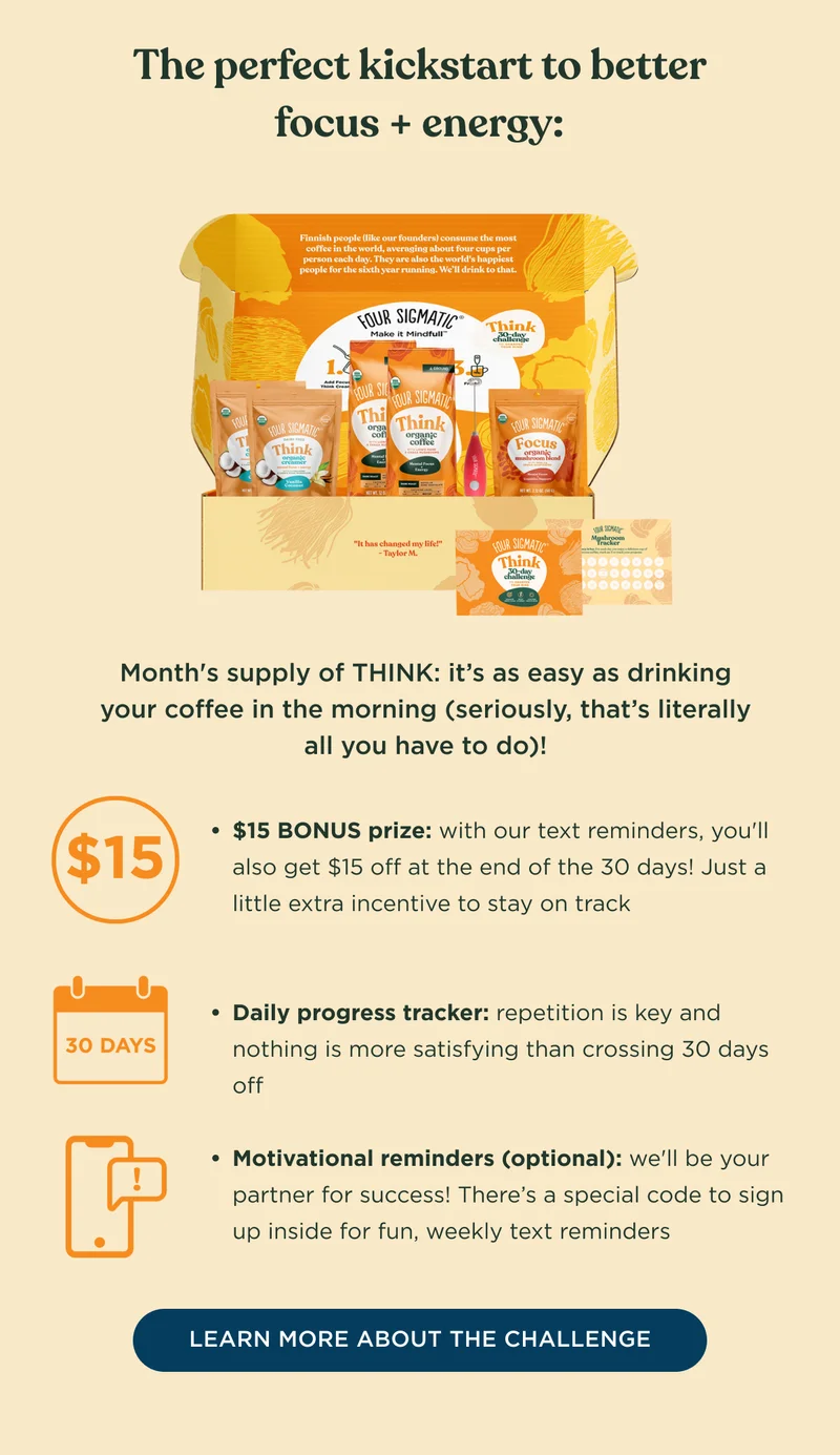 The perfect kickstart to better focus + energy: Month's supply of THINK: it's as easy as drinking your coffee in the morning (seriously, that's literally all you have to do)! - $15 BONUS prize: with our text reminders, you'll also get $15 off at the end of the 30 days! Just a little extra incentive to stay on track; Daily progress tracker: repetition is key and nothing is more satisfying than crossing 30 days off; Motivational reminders (optional): we'll be your partner for success! There's a special code to sign up inside for fun, weekly text reminders - LEARN MORE ABOUT THE CHALLENGE