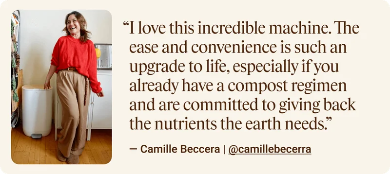 I love this incredible machine. The ease and convenience is such an upgrade to life, especially if you already have a compost regimen and are committed to giving back the nutrients the earth needs. — Camille Beccera