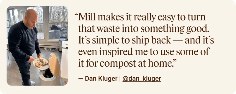 Mill makes it really easy to turn that waste into something good. It’s simple to ship back — and it’s even inspired me to use some of it for compost at home. — Dan Kluger