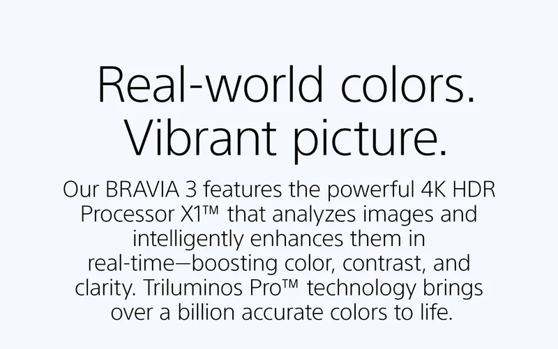 Real-world colors. Vibrant picture | Our BRAVIA 3 features the powerful 4K HDR Processor X1™ that analyzes images and intelligently enhances them in real-time—boosting color, contrast, and clarity. Triluminos Pro™ technology brings over a billion accurate colors to life.