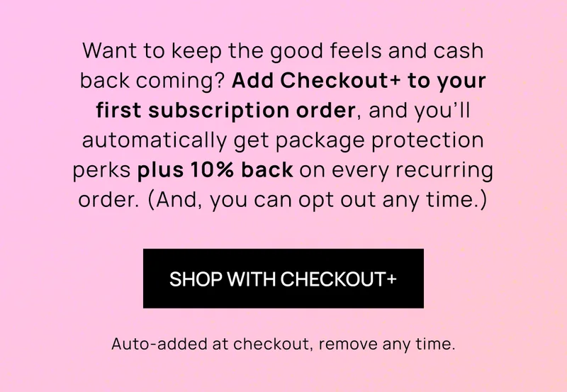 Want to keep the good feels and cash back coming? Add Checkout+ to your first subscription order, and you’ll automatically get package protection perks plus 10% back on every recurring order. (And, you can opt out any time.) | Shop with Checkout+