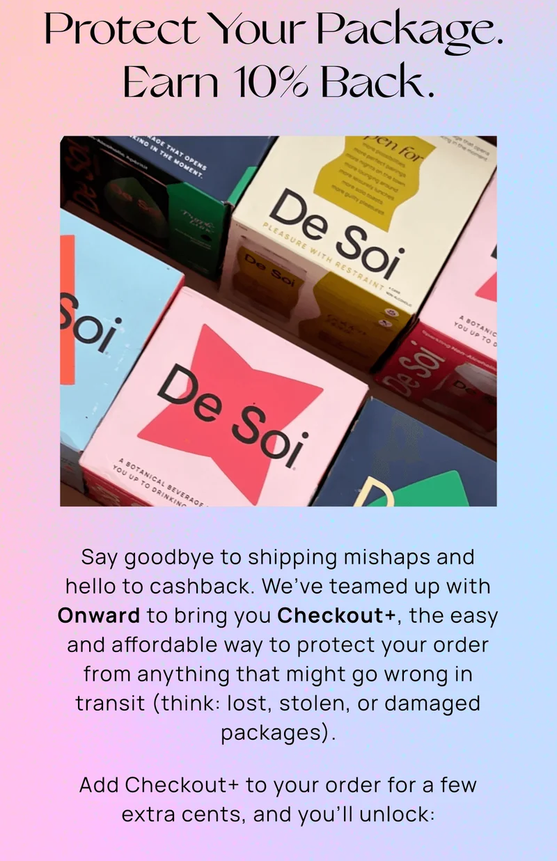 Protect Your Package.  Earn 10% Back. | Say goodbye to shipping mishaps and hello to cashback. We’ve teamed up with Onward to bring you Checkout+, the easy and affordable way to protect your order from anything that might go wrong in transit (think: lost, stolen, or damaged packages). Add Checkout+ to your order for a few extra cents, and you’ll unlock: