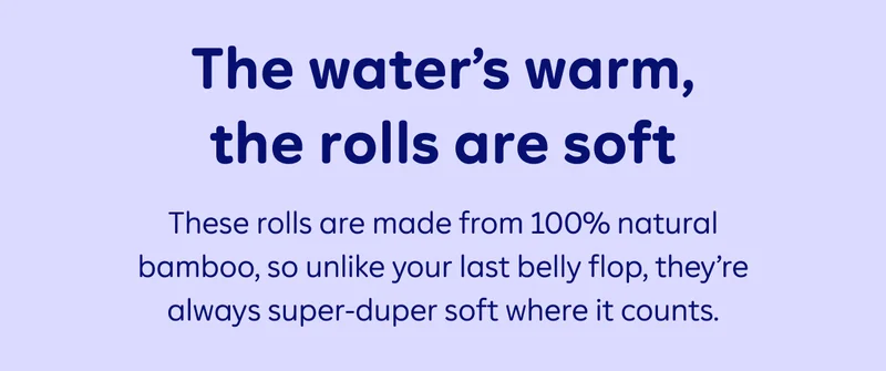 The water’s warm, the rolls are soft. These rolls are made from 100% natural bamboo, so unlike your last belly flop, they’re always super-duper soft where it counts.