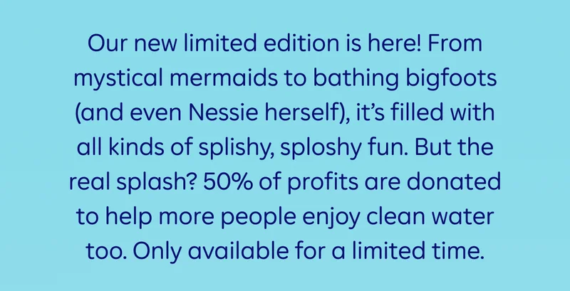 Our new limited edition is here! From mystical mermaids to bathing bigfoots (and even Nessie herself), it’s filled with all kinds of splishy, sploshy fun. But the real splash? 50% of profits are donated to help more people enjoy clean water too. Only available for a limited time.