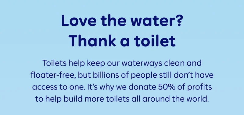 Love the water? Thank a toilet. Toilets help keep our waterways clean and floater-free, but billions of people still don’t have access to one. It’s why we donate 50% of profits to help build more toilets all around the world.