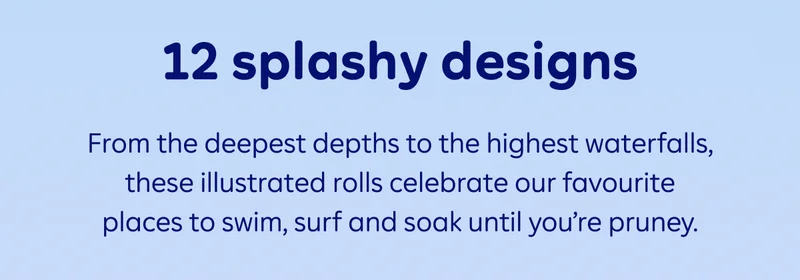 12 splashy designs. From the deepest depths to the highest waterfalls, these illustrated rolls celebrate our favourite places to swim, surf and soak until you’re pruney.