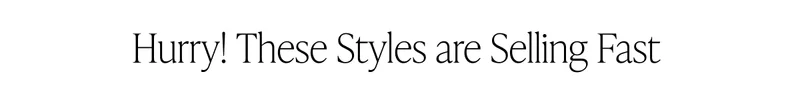 HURRY! THESE STYLES ARE SELLING FAST