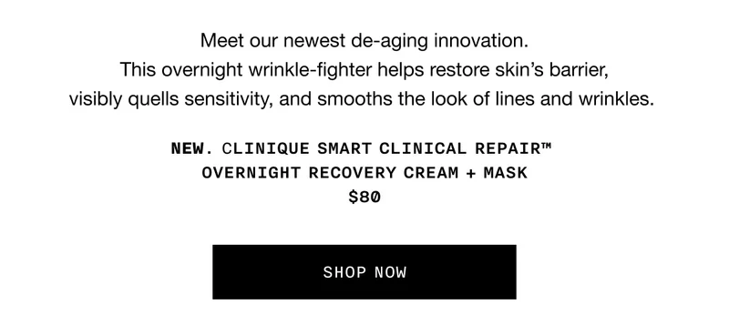 Meet our newest de-aging innovation. This overnight wrinkle-fighter helps restore skin’s barrier, visibly quells sensitivity, and smooths the look of lines and wrinkles. NEW. Clinique Smart Clinical Repair™ Overnight Recovery Cream + Mask $80 | SHOP NOW