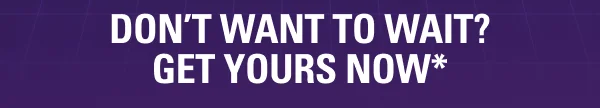 DON'T WANT TO WAIT?  GET YOURS NOW*