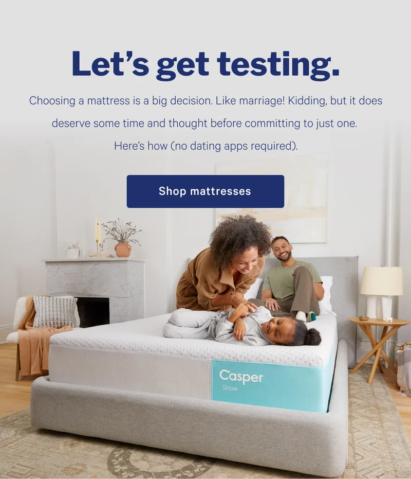 Let's get testing. >> Choosing a mattress is a big decision. Like marriage! Kidding, but it does deserve some time and thought before committing to just one. Here's how (no dating apps required). >> Shop mattresses >>