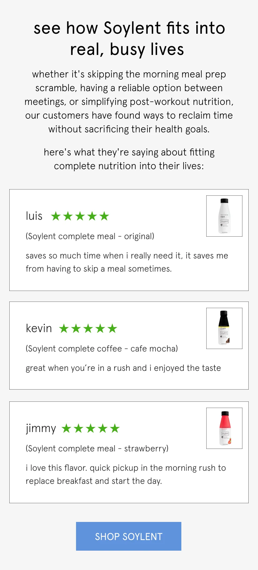 see how Soylent fits into real, busy lives   whether it's skipping the morning meal prep scramble, having a reliable option between meetings, or simplifying post-workout nutrition, our customers have found ways to reclaim time without sacrificing their health goals.   here's what they're saying about fitting complete nutrition into their lives:      Saves so much time when I really need it, it saves me from having to skip a meal sometimes.    Luis, 5 stars, complete meal original       Great when you’re in a rush and I enjoyed the taste   Kevin, 5 stars, cafe mocha       I love this flavor. Quick pickup in the morning rush to replace breakfast and start the day.   Jimmy, 5 stars, strawberry