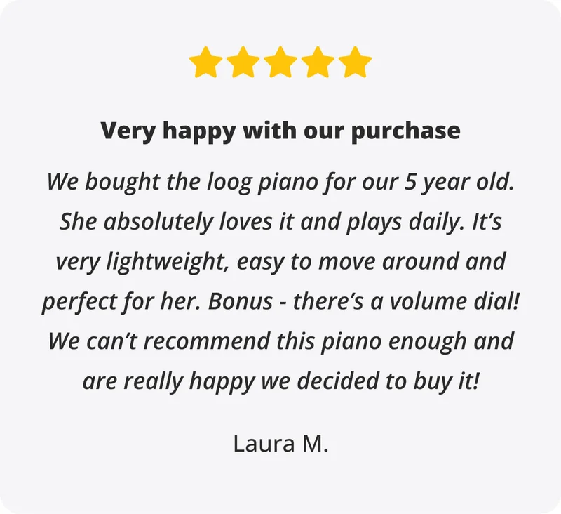 Review: Very happy with our purchase - We bought the loog piano for our 5 year old. She absolutely loves it and plays daily. It’s very lightweight, easy to move around and perfect for her. Bonus - there’s a volume dial! We can’t recommend this piano enough and are really happy we decided to buy it! - Laura M.