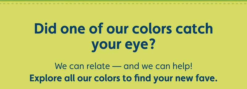 Did one of our colors catch your eye? We can relate — and we can help! Explore all our colors to find your new fave.