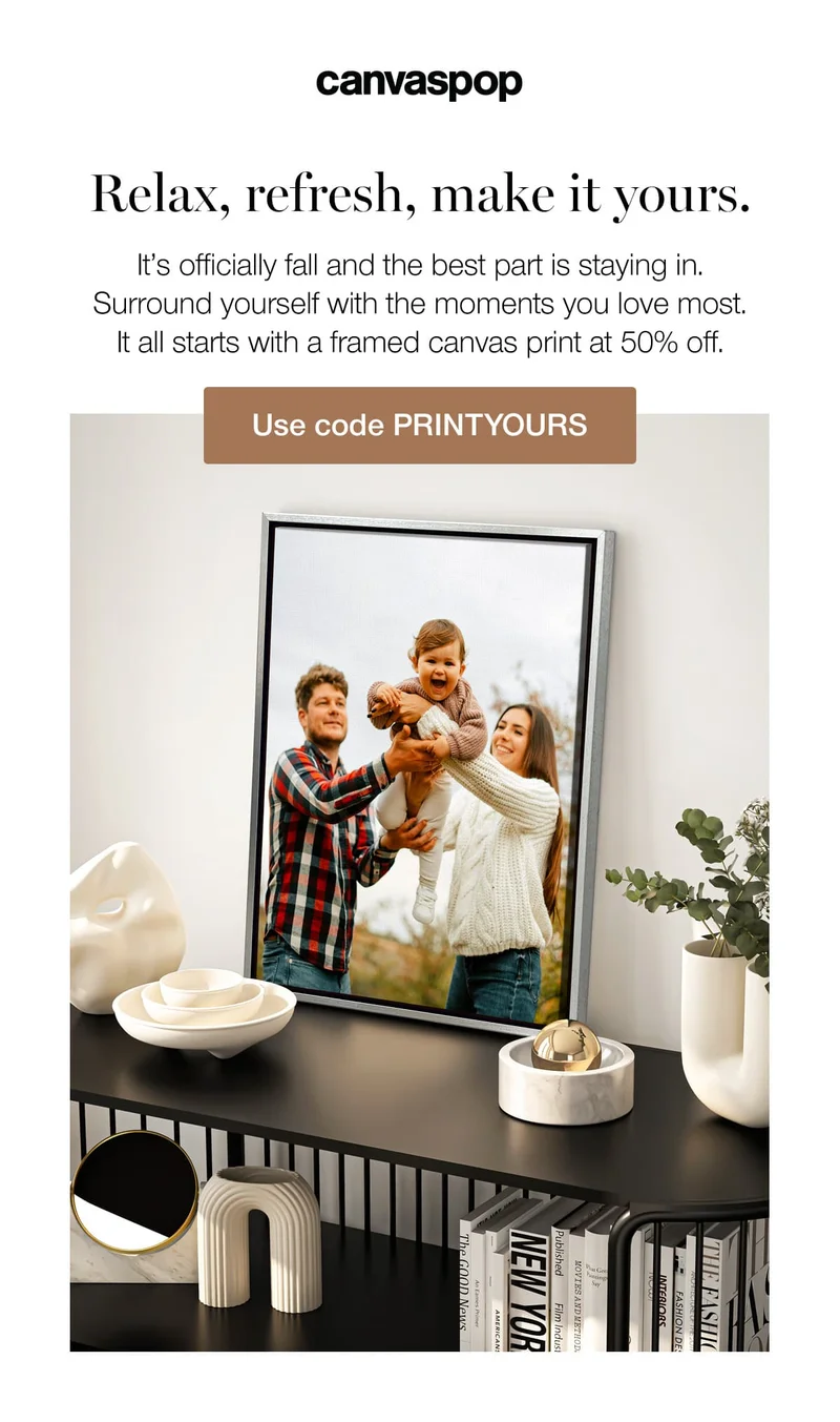 Relax, refresh, make it yours. It's officially fall and the best part is staying in. Surround yourself with the moments you love most. It all starts with a framed canvas print at 50% off.