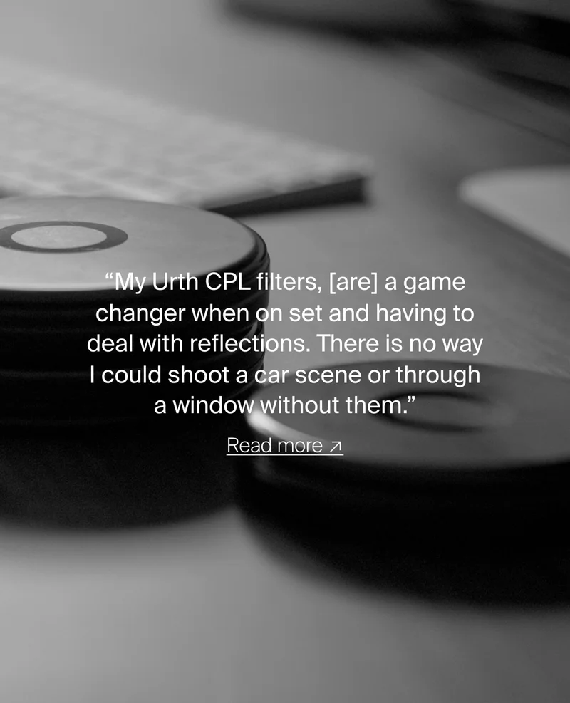 “My Urth CPL filters, [are] a game changer when on set and having to deal with reflections. There is no way I could shoot a car scene or through a window without them.” Read more ↗
