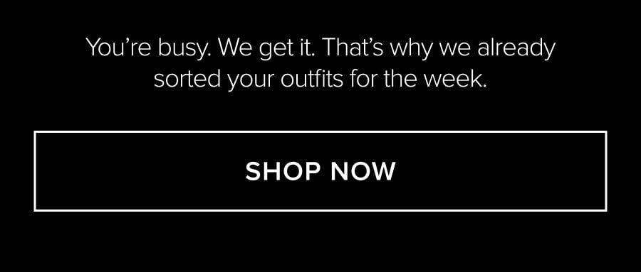 YOU'RE BUSY. WE GET IT. THAT'S WHY WE ALREADY SORTED YOUR OUTFITS FOR THE WEEK. SHOP NOW
