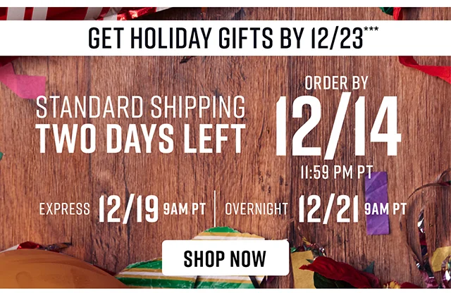Standard Shipping Two Days Left. To Get Holiday Gifts By 12-23 Order By 12-14 Standard Shipping 12-19 Express Shipping 12-21 Overnight Shipping