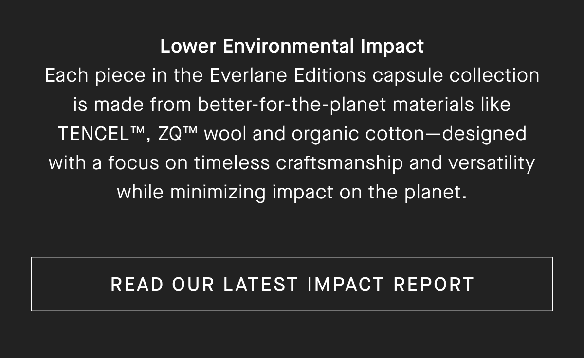 Lower Environmental Impact Each piece in the Everlane Editions capsule collection is made from better-for-the-planet materials like TENCEL, ZQM wool and organic cotton-designed with a focus on timeless craftsmanship and versatility while minimizing impact on the planet. [READ OUR LATEST IMPACT REPORT]