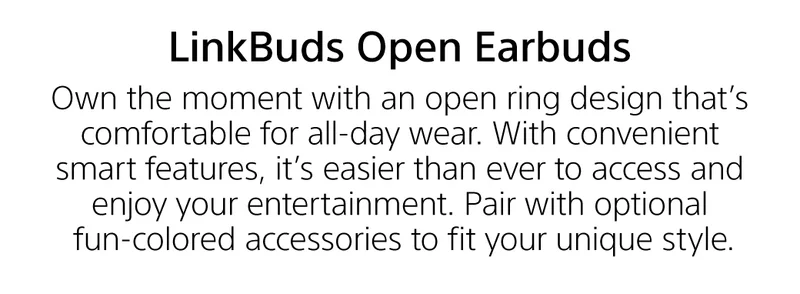 LinkBuds Open Earbuds | Own the moment with an open ring design that's comfortable for all-day wear. With convenient smart features, it's easier than ever to access and enjoy your entertainemnt. Pair with optional fun-colore accessories to fit your unique style.