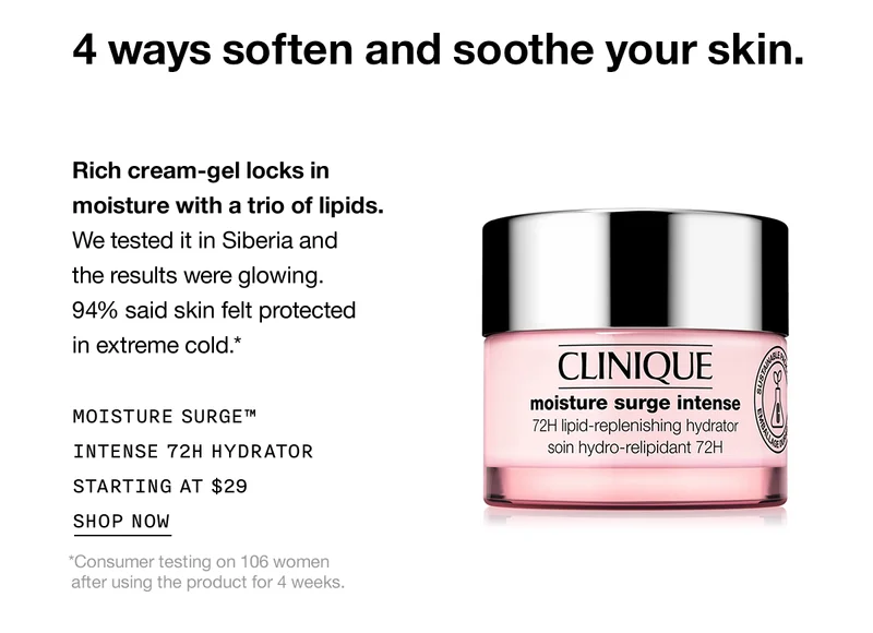 4 ways soften and soothe your skin. Rich cream-gel locks in moisture with a trio of lipids. We tested it in Siberia and the results were glowing. 94% said skin felt protected in extreme cold.* Moisture Surge™ Intense 72H Hydrator Starting at $29 SHOP NOW *Consumer testing on 106 women after using the product for 4 weeks.