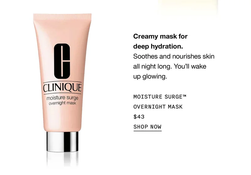 Creamy mask for deep hydration. Soothes and nourishes skin all night long. You’ll wake up glowing. Moisture Surge™ Overnight Mask $43 Shop Now