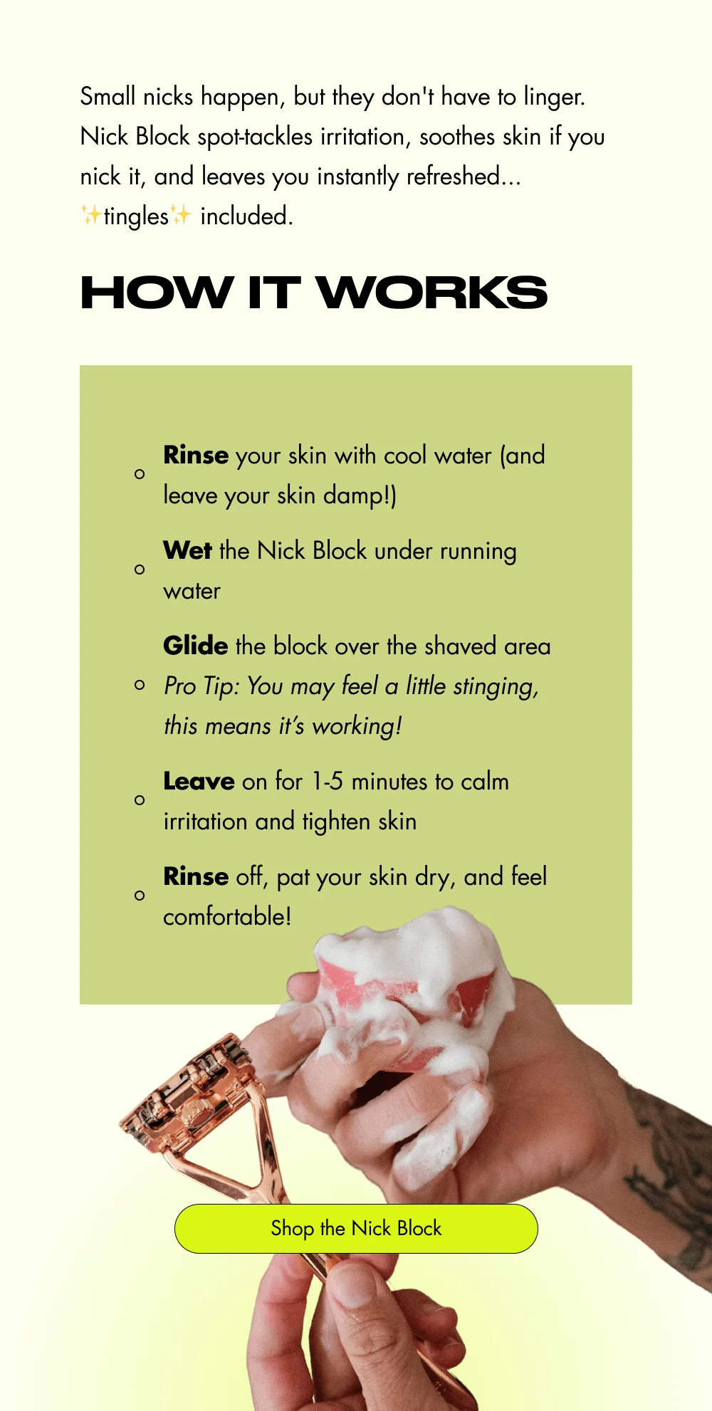 Small nicks happen, but they don't have to linger. Nick Block spot-tackles irritation, soothes skin if you nick it, and leaves you instantly refreshed... ✨tingles✨ included. How It Works Rinse your skin with cool water (and leave your skin damp!) Wet the Nick Block under running water Glide the block over the shaved area Pro Tip: You may feel a little stinging, this means it’s working! Leave on for 1-5 minutes to calm irritation and tighten skin Rinse off, pat your skin dry, and feel comfortable! Shop the Nick Block