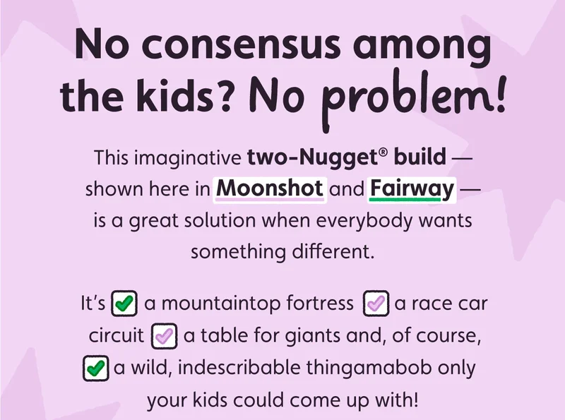 No consensus among the kids? No problem! This imaginative two-Nugget build — shown here in Moonshot and Fairway — is a great solution when everybody wants something different.  It's ✅a mountain top fortress ✅a race car circuit ✅a table for giants and, of course, ✅a wild, indescribable thingamabob only your kids could come up with!