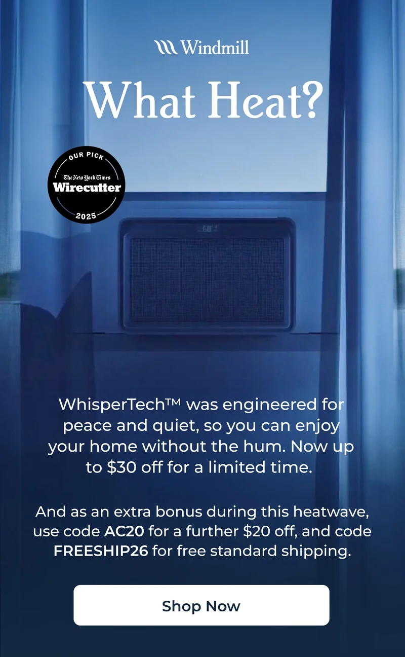 WhisperTech™️ was engineered for peace and quiet, so you can enjoy your home without the hum. Now up to $30 off for a limited time.    And as an extra bonus during this heatwave, use code AC20 for a further $20 off, and code FREESHIP26 for free standard shipping.