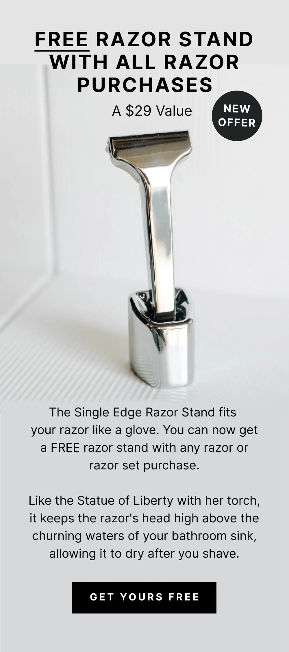 FREE RAZOR STAND WITH ALL RAZOR PURCHASES A $29 Value NEW OFFER. The Single Edge Razor Stand fits your razor like a glove. You can now get a FREE razor stand with any razor or razor set purchase. Like the Statue of Liberty with her torch, it keeps the razor's head high above the churning waters of your bathroom sink, allowing it to dry after you shave.
