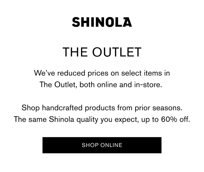 SHINOLA | THE OUTLET | We’ve reduced prices on select items in The Outlet, both online and in-store. Shop handcrafted products from prior seasons. The same Shinola quality you expect, up to 60% off. | SHOP ONLINE