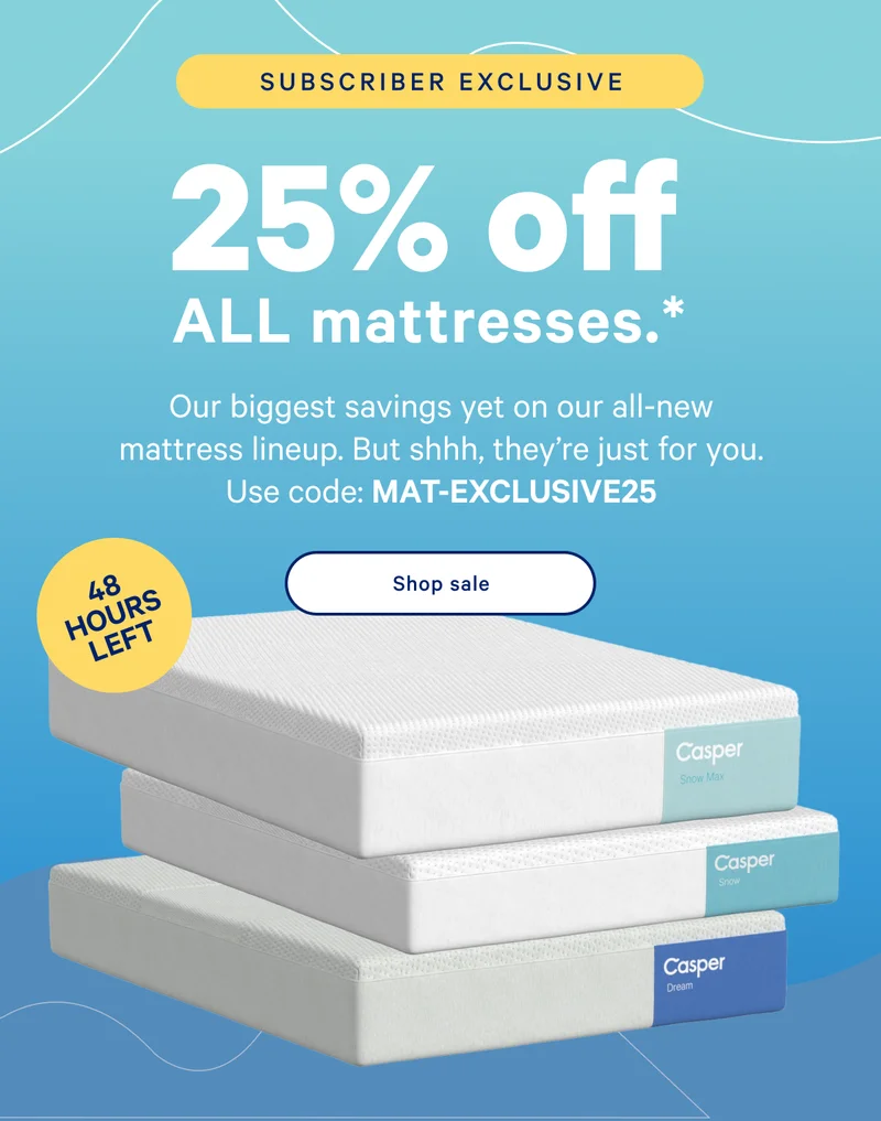 25% off ALL mattresses.* >> Our biggest savings yet on our all-new mattress line-up. But shhh, they're just for you. Use code: MAT-EXCLUSIVE25 >> Shop sale >>