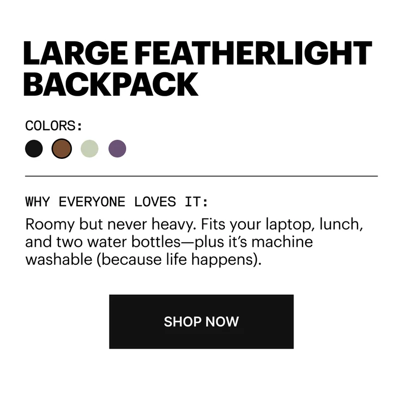 Roomy but never heavy. Fits your laptop, lunch, and two water bottles—plus it’s washable (because life happens). SHOP NOW