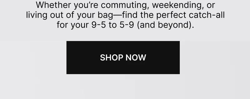 Whether you’re commuting, weekending, or living out of your bag—find the perfect catch-all for your 9-5 to 5-9 (and beyond). SHOP NOW