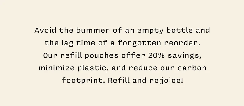 Avoid the bummer of an empty bottle and the lag time of a forgotten reorder.  Our refill pouches offer 20% savings, minimize plastic, and reduce our carbon footprint. Refill and rejoice!