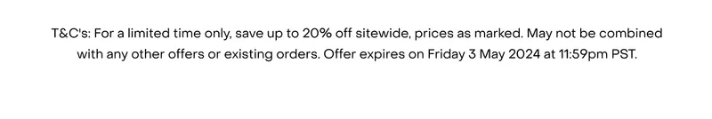 T&C's: For a limited time only, save up to 20% off sitewide, prices as marked. May not be combined with any other offers or existing orders. Offer expires on Friday 3 May 2024 at 11:59pm PST.