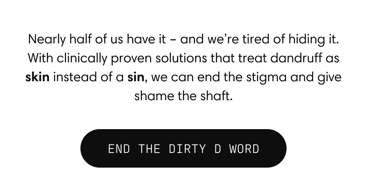 Nearly half of us have it - and we're tired of hiding it. With clinically proven solutions that treat dandruff as skin instead of a sin, we can end the stigma and give shame the shaft. | END THE DIRTY D WORD