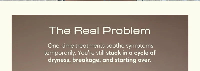 The Real Problem &nbsp;One-time treatments soothe symptoms temporarily. You’re still stuck in a cycle of dryness, breakage, and starting over.