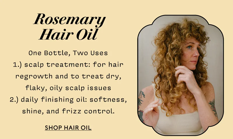 Rosemary Hair Oil     One Bottle, Two Uses  1.) scalp treatment: for hair regrowth and to treat dry, flaky, oily scalp issues   2.) daily finishing oil: softness, shine, and frizz control.  SHOP HAIR OIL