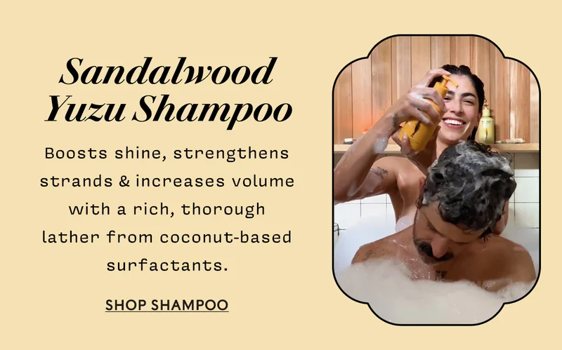 Sandalwood Yuzu Shampoo     Boosts shine, strengthens strands & increases volume with a rich, thorough  lather from coconut-based surfactants.  SHOP shampoo