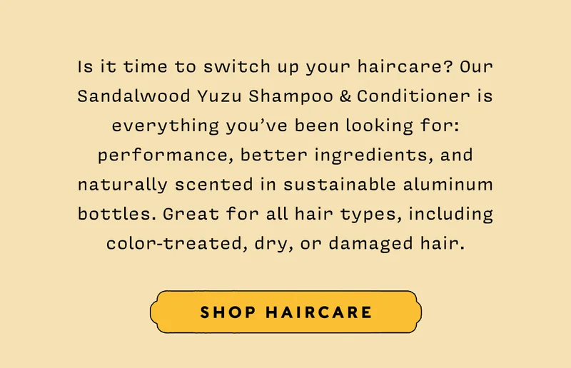 Is it time to switch up your haircare? Our Sandalwood Yuzu Shampoo & Conditioner is everything you’ve been looking for: performance, better ingredients, and naturally scented in sustainable aluminum bottles. Great for all hair types, including color-treated, dry, or damaged hair.   SHOP HAIRCARE