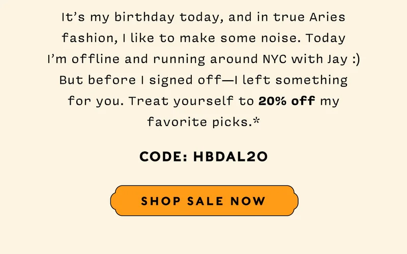 It's my birthday today, and in true Aries fashion, I like to make some noise. Today I'm offline and running around NYC with Jay :) But before I signed off — I left something for you. Treat yourself to 20% off my favorite picks.*   CODE: HBDAL20    SHOP SALE