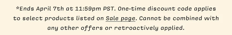 *Ends April 7th at 11:59pm PST. One-time discount code applies  to select products listed on Sale page. Cannot be combined with  any other offers or retroactively applied.