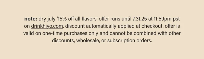 note: dry july ‘15% off all flavors’ offer runs until 7.31.25 at 11:59pm pst on drinkhiyo.com. discount automatically applied at checkout. offer is valid on one-time purchases only and cannot be combined with other discounts, wholesale, or subscription orders.