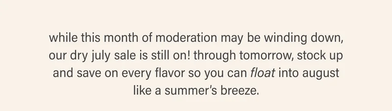 while this month of moderation may be winding down, our dry july sale is still on! through tomorrow, stock up and save on every flavor so you can float into august like a summer’s breeze.