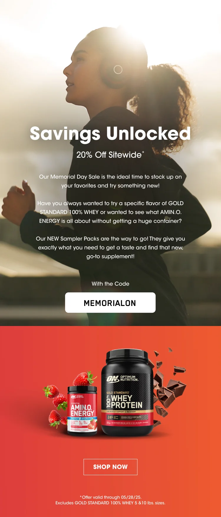 Savings Unlocked 20% Off Sitewide* Our Memorial Day Sale is the ideal time to stock up on your favorites and try something new! Have you always wanted to try a specific flavor of Gold Standard 100% Whey or wanted to see what AMIN.O. ENERGY is all about without getting a huge container? Our NEW Sampler Packs are the way to go! They give you exactly what you need to get a taste and find that new, go-to supplement! Use Code MEMORIALON SHOP NOW *Offer valid through 05/28/25. Excludes Gold Standard 100% Whey 5 &10 lbs. sizes.