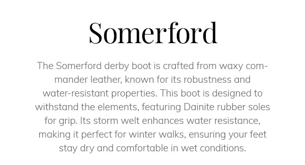 Somerford. The Somerford derby boot is crafted from waxy commander leather, known for its robustness and water-resistant properties. This boot is designed to withstand the elements, featuring Dainite rubber soles for grip. Its storm welt enhances water resistance, making it perfect for winter walks, ensuring your feet stay dry and comfortable in wet conditions.